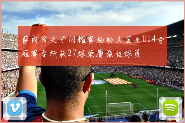 萨内蒂之子闪耀赛场助力国米U14夺冠赛季斩获27球荣膺最佳球员