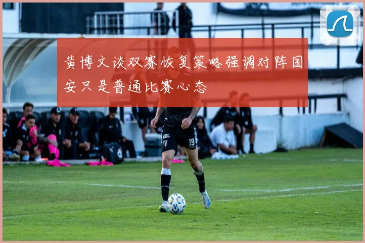 黄博文谈双赛恢复策略强调对阵国安只是普通比赛心态
