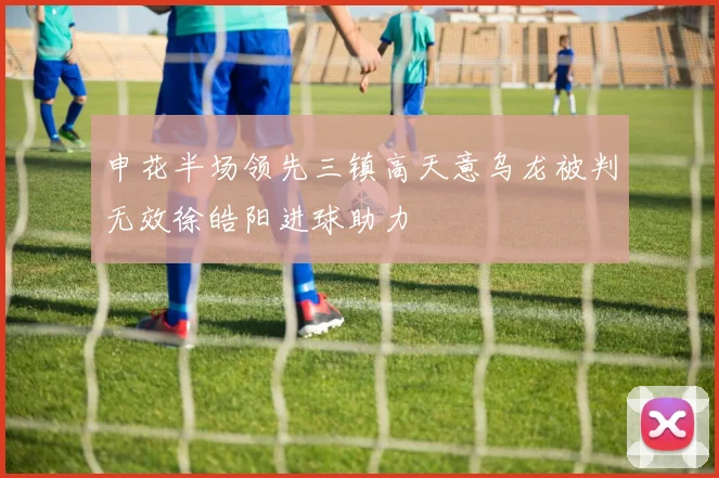 申花半场领先三镇高天意乌龙被判无效徐皓阳进球助力
