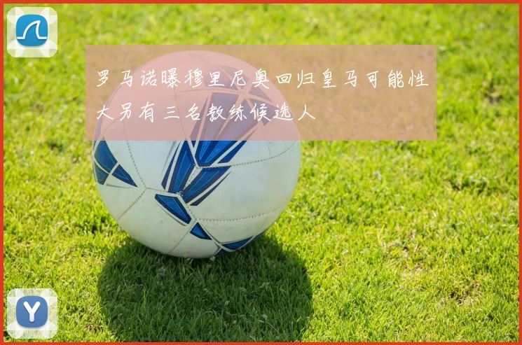 罗马诺曝穆里尼奥回归皇马可能性大另有三名教练候选人