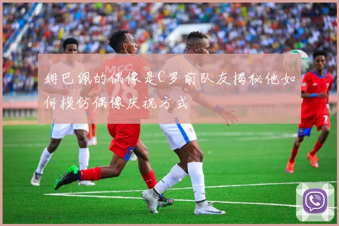 姆巴佩的偶像是C罗前队友揭秘他如何模仿偶像庆祝方式