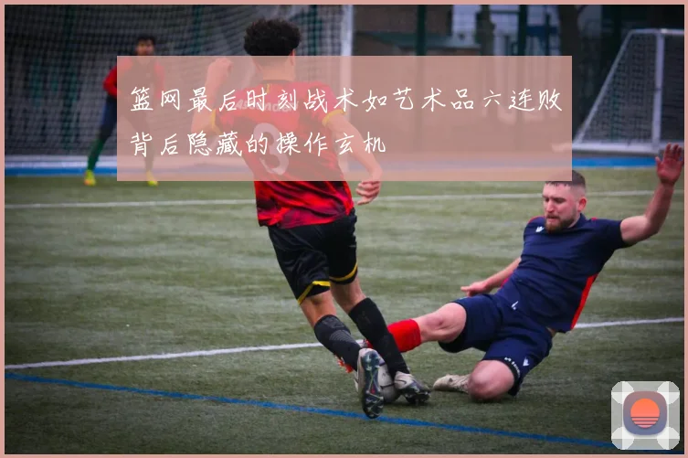 篮网最后时刻战术如艺术品六连败背后隐藏的操作玄机