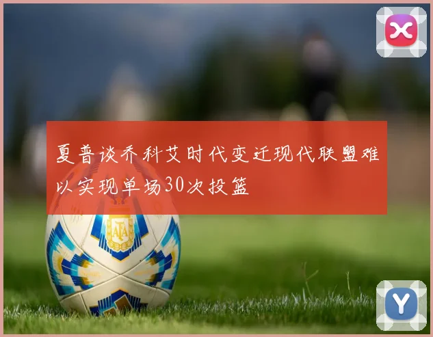 夏普谈乔科艾时代变迁现代联盟难以实现单场30次投篮