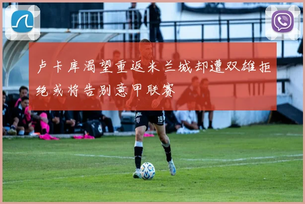 卢卡库渴望重返米兰城却遭双雄拒绝或将告别意甲联赛
