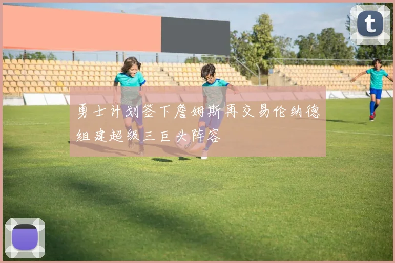 勇士计划签下詹姆斯再交易伦纳德组建超级三巨头阵容