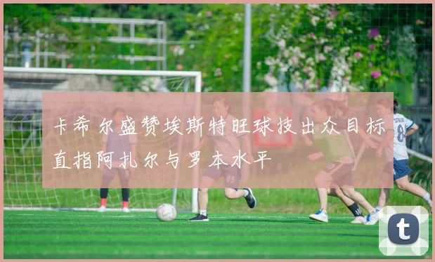 卡希尔盛赞埃斯特旺球技出众目标直指阿扎尔与罗本水平