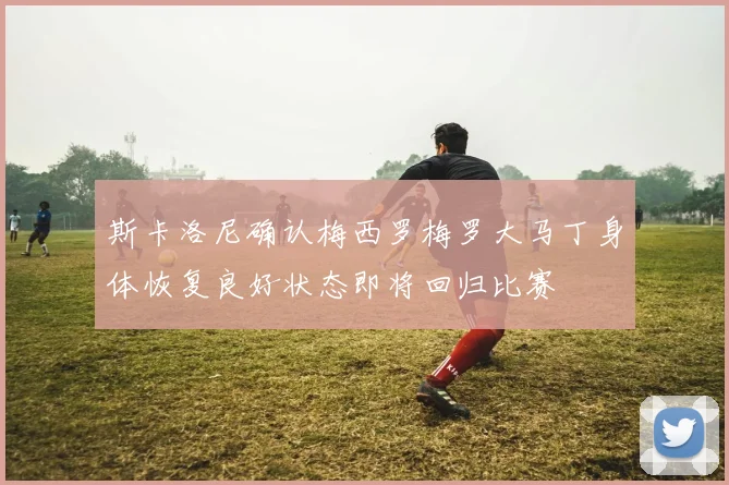 斯卡洛尼确认梅西罗梅罗大马丁身体恢复良好状态即将回归比赛