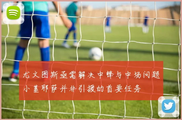 尤文图斯亟需解决中锋与中场问题小基耶萨并非引援的首要任务