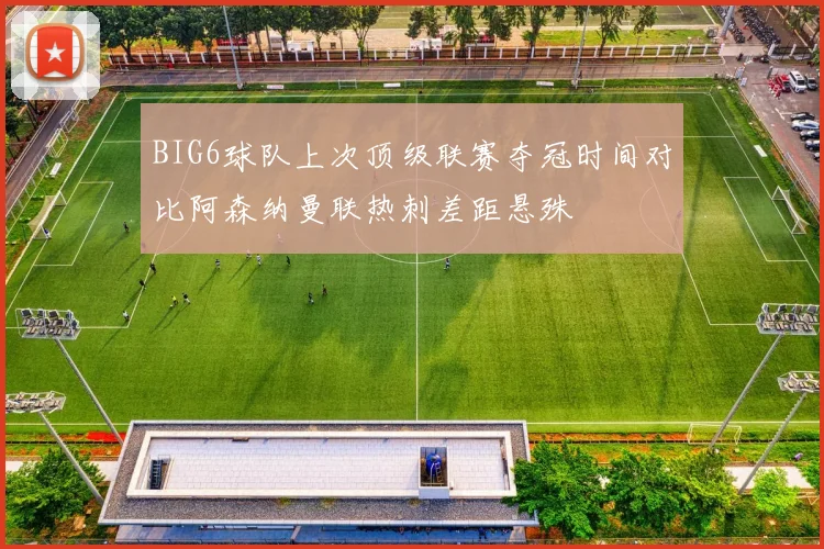 BIG6球队上次顶级联赛夺冠时间对比阿森纳曼联热刺差距悬殊
