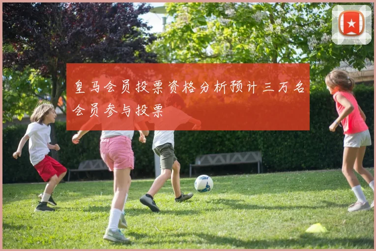 皇马会员投票资格分析预计三万名会员参与投票