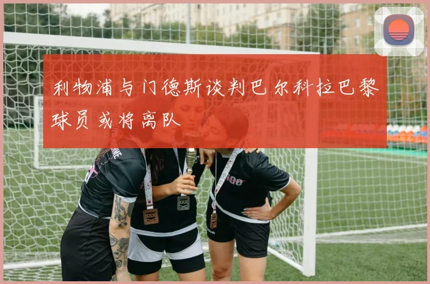 利物浦与门德斯谈判巴尔科拉巴黎球员或将离队